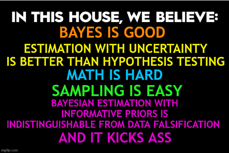 In this house, we beleive: Bayes is good, estimate with uncertainty is better than hypothesis testing, math is hard, sampling is easy, Bayesian estimation wtih informative priors is indistinguishable from data falsifications, and it kicks ass.